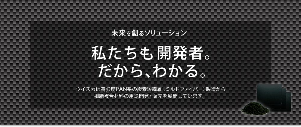 イメージ1：未来を創るソリューション。私たちも開発者。だから、わかる。ウイスカは高強度PAN系の炭素短繊維（ミルドファイバー）製造から樹脂複合材料の用途開発・販売を展開しています。