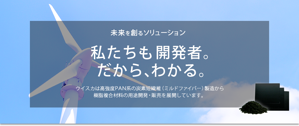 イメージ5：未来を創るソリューション。私たちも開発者。だから、わかる。ウイスカは高強度PAN系の炭素短繊維（ミルドファイバー）製造から樹脂複合材料の用途開発・販売を展開しています。