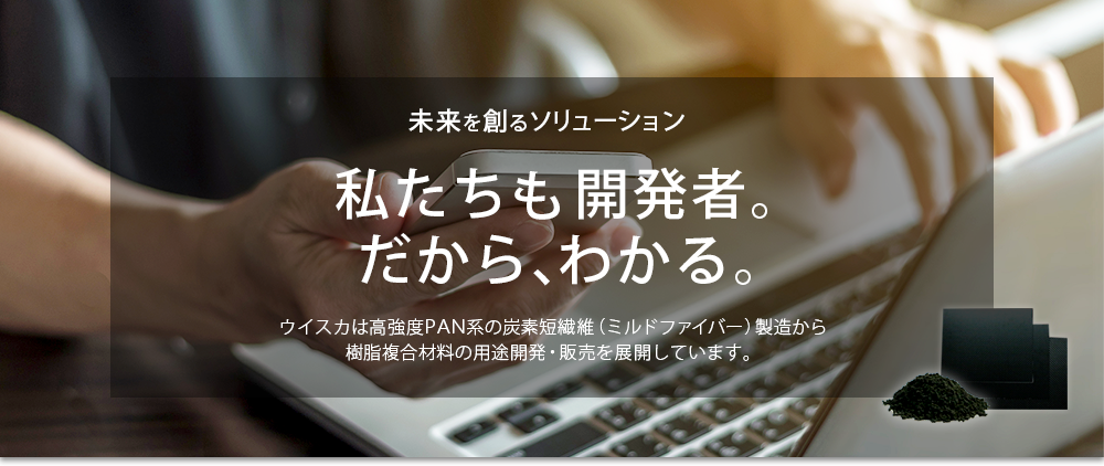 イメージ7：未来を創るソリューション。私たちも開発者。だから、わかる。ウイスカは高強度PAN系の炭素短繊維（ミルドファイバー）製造から樹脂複合材料の用途開発・販売を展開しています。