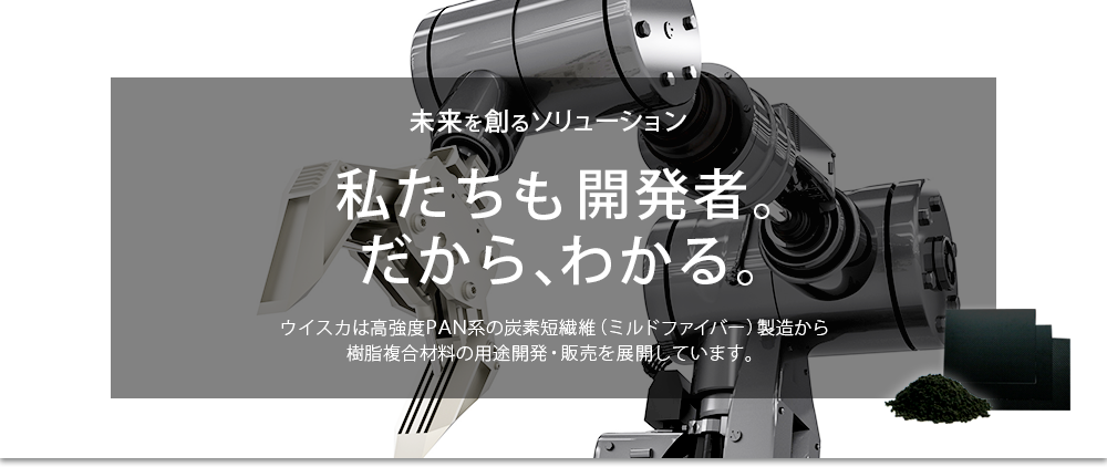 イメージ8：未来を創るソリューション。私たちも開発者。だから、わかる。ウイスカは高強度PAN系の炭素短繊維（ミルドファイバー）製造から樹脂複合材料の用途開発・販売を展開しています。